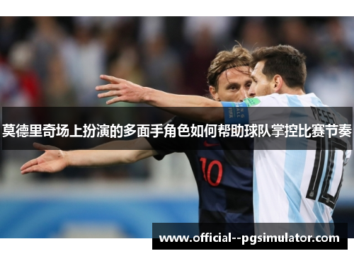 莫德里奇场上扮演的多面手角色如何帮助球队掌控比赛节奏