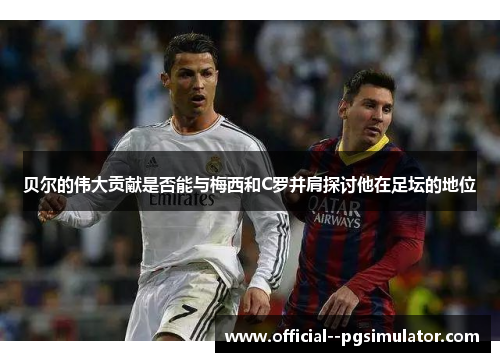 贝尔的伟大贡献是否能与梅西和C罗并肩探讨他在足坛的地位 贝尔的伟大贡献是否能与梅西和C罗并肩探讨他在足坛的地位
