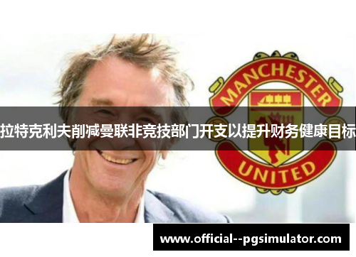 拉特克利夫削减曼联非竞技部门开支以提升财务健康目标