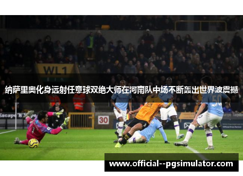 纳萨里奥化身远射任意球双绝大师在河南队中场不断轰出世界波震撼