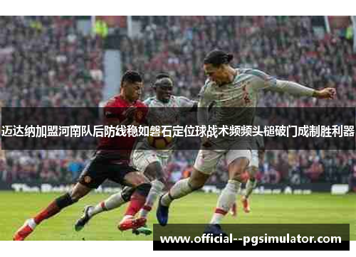 迈达纳加盟河南队后防线稳如磐石定位球战术频频头槌破门成制胜利器