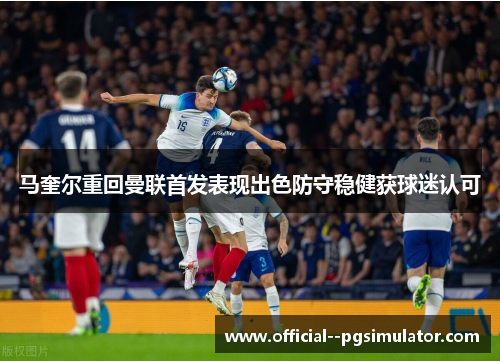 马奎尔重回曼联首发表现出色防守稳健获球迷认可 马奎尔重回曼联首发表现出色防守稳健获球迷认可