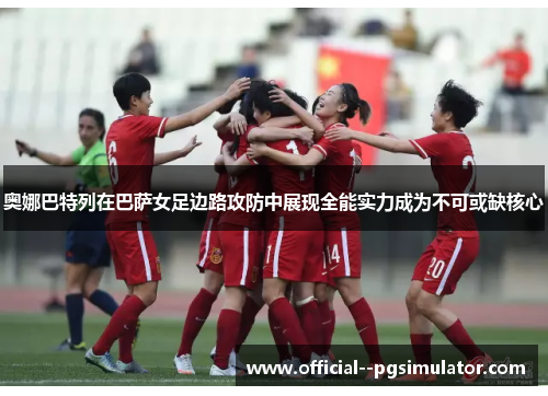 奥娜巴特列在巴萨女足边路攻防中展现全能实力成为不可或缺核心 奥娜巴特列在巴萨女足边路攻防中展现全能实力成为不可或缺核心