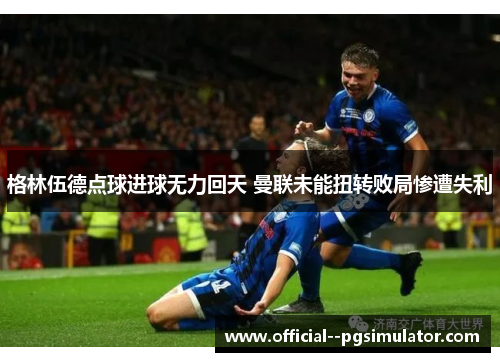 格林伍德点球进球无力回天 曼联未能扭转败局惨遭失利 格林伍德点球进球无力回天 曼联未能扭转败局惨遭失利