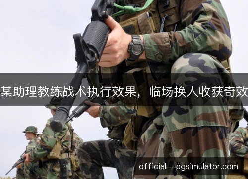 某助理教练战术执行效果,临场换人收获奇效 某助理教练战术执行效果,临场换人收获奇效
